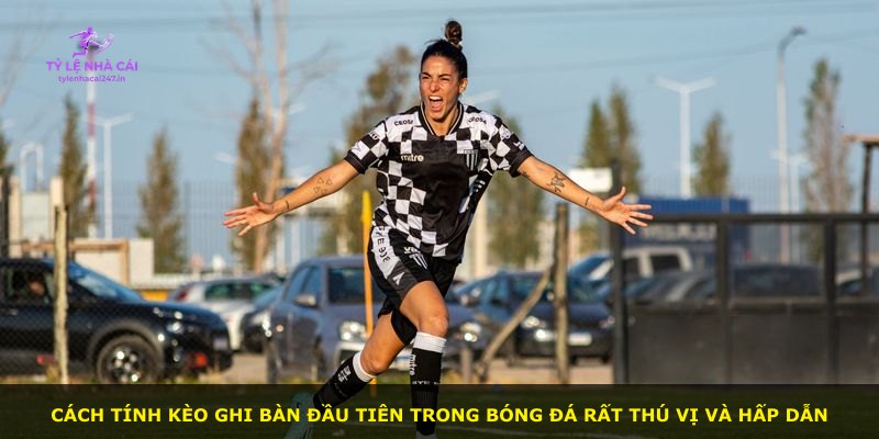 Cách tính kèo ghi bàn đầu tiên trong bóng đá rất thú vị và hấp dẫn