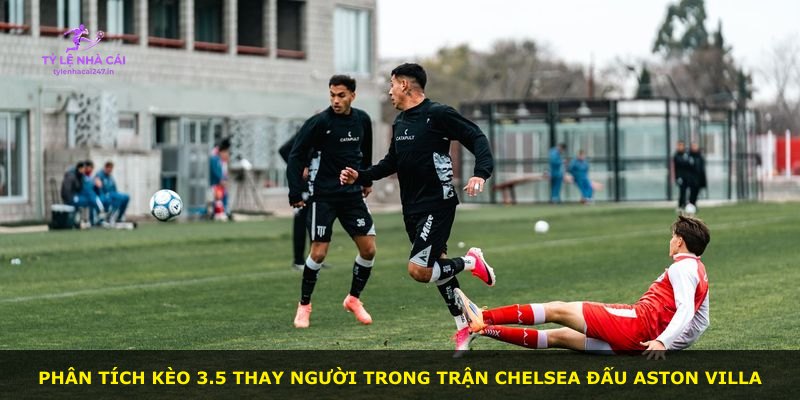 Phân tích kèo 3.5 thay người trong trận Chelsea đấu Aston Villa