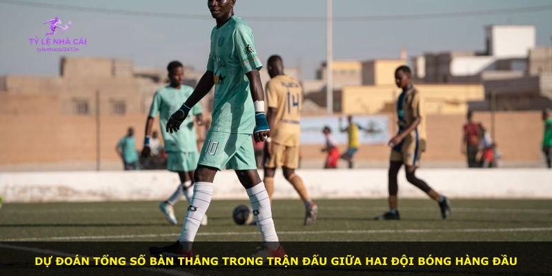 Dự đoán tổng số bàn thắng trong trận đấu giữa hai đội bóng hàng đầu